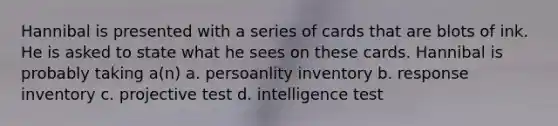 Hannibal is presented with a series of cards that are blots of ink. He is asked to state what he sees on these cards. Hannibal is probably taking a(n) a. persoanlity inventory b. response inventory c. projective test d. intelligence test