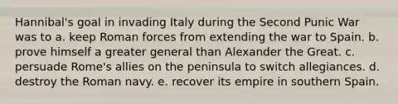 Hannibal's goal in invading Italy during the Second Punic War was to a. keep Roman forces from extending the war to Spain. b. prove himself a greater general than Alexander the Great. c. persuade Rome's allies on the peninsula to switch allegiances. d. destroy the Roman navy. e. recover its empire in southern Spain.