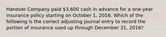 Hanover Company paid 3,600 cash in advance for a one-year insurance policy starting on October 1, 2016. Which of the following is the correct adjusting journal entry to record the portion of insurance used up through December 31, 2016?