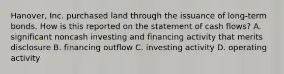 Hanover, Inc. purchased land through the issuance of long-term bonds. How is this reported on the statement of cash flows? A. significant noncash investing and financing activity that merits disclosure B. financing outflow C. investing activity D. operating activity