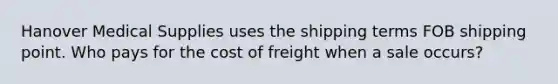 Hanover Medical Supplies uses the shipping terms FOB shipping point. Who pays for the cost of freight when a sale occurs?