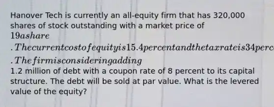 Hanover Tech is currently an all-equity firm that has 320,000 shares of stock outstanding with a market price of 19 a share. The current cost of equity is 15.4 percent and the tax rate is 34 percent. The firm is considering adding1.2 million of debt with a coupon rate of 8 percent to its capital structure. The debt will be sold at par value. What is the levered value of the equity?