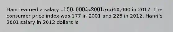 Hanri earned a salary of 50,000 in 2001 and60,000 in 2012. The consumer price index was 177 in 2001 and 225 in 2012. Hanri's 2001 salary in 2012 dollars is