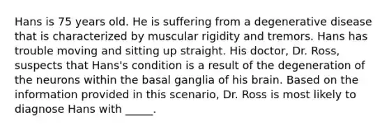 Hans is 75 years old. He is suffering from a degenerative disease that is characterized by muscular rigidity and tremors. Hans has trouble moving and sitting up straight. His doctor, Dr. Ross, suspects that Hans's condition is a result of the degeneration of the neurons within the basal ganglia of his brain. Based on the information provided in this scenario, Dr. Ross is most likely to diagnose Hans with _____.