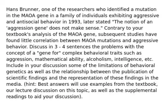 Hans Brunner, one of the researchers who identified a mutation in the MAOA gene in a family of individuals exhibiting aggressive and antisocial behavior in 1993, later stated "The notion of an 'aggression gene' does not make sense." Contrary to your textbook's analysis of the MAOA gene, subsequent studies have found little correlation between MAOA mutations and aggressive behavior. Discuss in 3 - 4 sentences the problems with the concept of a "gene for" complex behavioral traits such as aggression, mathematical ability, alcoholism, intelligence, etc. Include in your discussion some of the limitations of behavioral genetics as well as the relationship between the publication of scientific findings and the representation of these findings in the media. (hint: Best answers will use examples from the textbook, our lecture discussion on this topic, as well as the supplemental readings to aid your discussion).