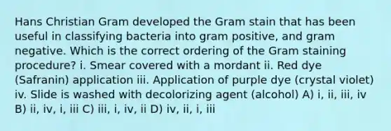 Hans Christian Gram developed the Gram stain that has been useful in classifying bacteria into gram positive, and gram negative. Which is the correct ordering of the Gram staining procedure? i. Smear covered with a mordant ii. Red dye (Safranin) application iii. Application of purple dye (crystal violet) iv. Slide is washed with decolorizing agent (alcohol) A) i, ii, iii, iv B) ii, iv, i, iii C) iii, i, iv, ii D) iv, ii, i, iii