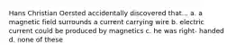 Hans Christian Oersted accidentally discovered that... a. a magnetic field surrounds a current carrying wire b. electric current could be produced by magnetics c. he was right- handed d. none of these