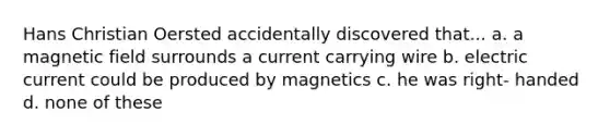 Hans Christian Oersted accidentally discovered that... a. a magnetic field surrounds a current carrying wire b. electric current could be produced by magnetics c. he was right- handed d. none of these