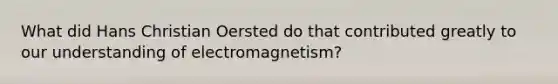 What did Hans Christian Oersted do that contributed greatly to our understanding of electromagnetism?