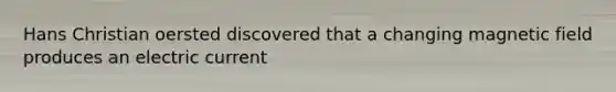 Hans Christian oersted discovered that a changing magnetic field produces an electric current