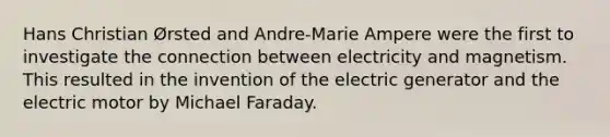 Hans Christian Ørsted and Andre-Marie Ampere were the first to investigate the connection between electricity and magnetism. This resulted in the invention of the electric generator and the electric motor by Michael Faraday.