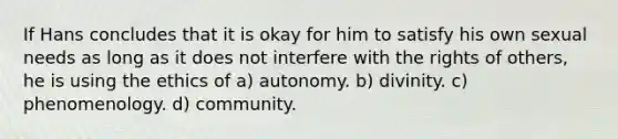 If Hans concludes that it is okay for him to satisfy his own sexual needs as long as it does not interfere with the rights of others, he is using the ethics of a) autonomy. b) divinity. c) phenomenology. d) community.