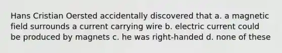 Hans Cristian Oersted accidentally discovered that a. a magnetic field surrounds a current carrying wire b. electric current could be produced by magnets c. he was right-handed d. none of these