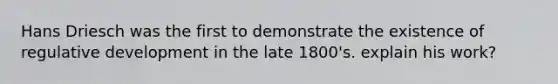 Hans Driesch was the first to demonstrate the existence of regulative development in the late 1800's. explain his work?