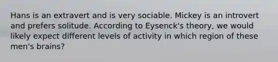 Hans is an extravert and is very sociable. Mickey is an introvert and prefers solitude. According to Eysenck's theory, we would likely expect different levels of activity in which region of these men's brains?