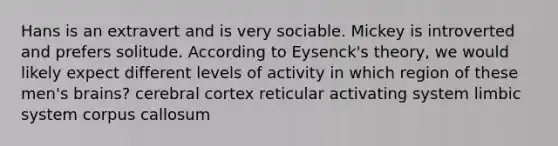 Hans is an extravert and is very sociable. Mickey is introverted and prefers solitude. According to Eysenck's theory, we would likely expect different levels of activity in which region of these men's brains? cerebral cortex reticular activating system limbic system corpus callosum