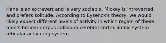 Hans is an extravert and is very sociable. Mickey is introverted and prefers solitude. According to Eysenck's theory, we would likely expect different levels of activity in which region of these men's brains? corpus callosum cerebral cortex limbic system reticular activating system