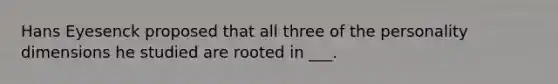 Hans Eyesenck proposed that all three of the personality dimensions he studied are rooted in ___.