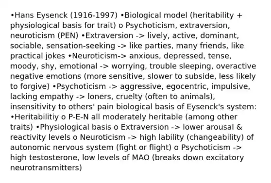 •Hans Eysenck (1916-1997) •Biological model (heritability + physiological basis for trait) o Psychoticism, extraversion, neuroticism (PEN) •Extraversion -> lively, active, dominant, sociable, sensation-seeking -> like parties, many friends, like practical jokes •Neuroticism-> anxious, depressed, tense, moody, shy, emotional -> worrying, trouble sleeping, overactive negative emotions (more sensitive, slower to subside, less likely to forgive) •Psychoticism -> aggressive, egocentric, impulsive, lacking empathy -> loners, cruelty (often to animals), insensitivity to others' pain biological basis of Eysenck's system: •Heritabilitiy o P-E-N all moderately heritable (among other traits) •Physiological basis o Extraversion -> lower arousal & reactivity levels o Neuroticism -> high lability (changeability) of autonomic nervous system (fight or flight) o Psychoticism -> high testosterone, low levels of MAO (breaks down excitatory neurotransmitters)