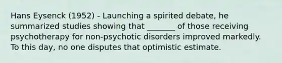 Hans Eysenck (1952) - Launching a spirited debate, he summarized studies showing that _______ of those receiving psychotherapy for non-psychotic disorders improved markedly. To this day, no one disputes that optimistic estimate.