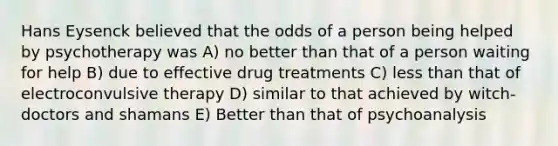 Hans Eysenck believed that the odds of a person being helped by psychotherapy was A) no better than that of a person waiting for help B) due to effective drug treatments C) less than that of electroconvulsive therapy D) similar to that achieved by witch-doctors and shamans E) Better than that of psychoanalysis