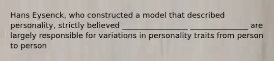 Hans Eysenck, who constructed a model that described personality, strictly believed _________________ _______________ are largely responsible for variations in personality traits from person to person