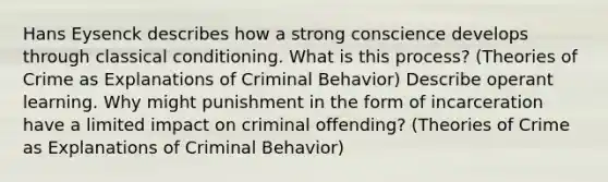 Hans Eysenck describes how a strong conscience develops through classical conditioning. What is this process? (Theories of Crime as Explanations of Criminal Behavior) Describe operant learning. Why might punishment in the form of incarceration have a limited impact on criminal offending? (Theories of Crime as Explanations of Criminal Behavior)