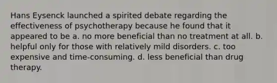 Hans Eysenck launched a spirited debate regarding the effectiveness of psychotherapy because he found that it appeared to be a. no more beneficial than no treatment at all. b. helpful only for those with relatively mild disorders. c. too expensive and time-consuming. d. less beneficial than drug therapy.