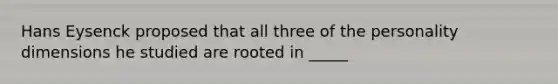 Hans Eysenck proposed that all three of the personality dimensions he studied are rooted in _____