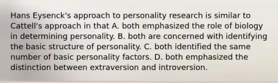 Hans Eysenck's approach to personality research is similar to Cattell's approach in that A. both emphasized the role of biology in determining personality. B. both are concerned with identifying the basic structure of personality. C. both identified the same number of basic personality factors. D. both emphasized the distinction between extraversion and introversion.