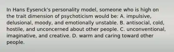 In Hans Eysenck's personality model, someone who is high on the trait dimension of psychoticism would be: A. impulsive, delusional, moody, and emotionally unstable. B. antisocial, cold, hostile, and unconcerned about other people. C. unconventional, imaginative, and creative. D. warm and caring toward other people.