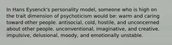 In Hans Eysenck's personality model, someone who is high on the trait dimension of psychoticism would be: warm and caring toward other people. antisocial, cold, hostile, and unconcerned about other people. unconventional, imaginative, and creative. impulsive, delusional, moody, and emotionally unstable.