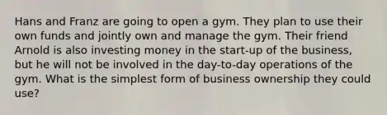 Hans and Franz are going to open a gym. They plan to use their own funds and jointly own and manage the gym. Their friend Arnold is also investing money in the​ start-up of the​ business, but he will not be involved in the​ day-to-day operations of the gym. What is the simplest form of business ownership they could​ use?