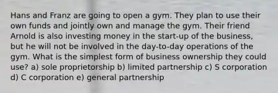 Hans and Franz are going to open a gym. They plan to use their own funds and jointly own and manage the gym. Their friend Arnold is also investing money in the start-up of the business, but he will not be involved in the day-to-day operations of the gym. What is the simplest form of business ownership they could use? a) sole proprietorship b) limited partnership c) S corporation d) C corporation e) general partnership