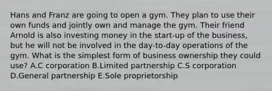 Hans and Franz are going to open a gym. They plan to use their own funds and jointly own and manage the gym. Their friend Arnold is also investing money in the​ start-up of the​ business, but he will not be involved in the​ day-to-day operations of the gym. What is the <a href='https://www.questionai.com/knowledge/k4YvlyBkAW-simplest-form' class='anchor-knowledge'>simplest form</a> of business ownership they could​ use? A.C corporation B.Limited partnership C.S corporation D.General partnership E.Sole proprietorship