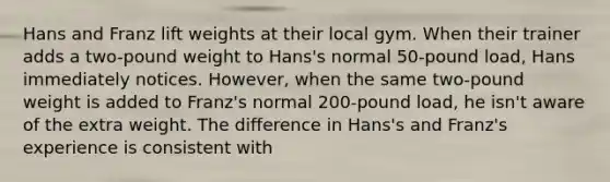 Hans and Franz lift weights at their local gym. When their trainer adds a two-pound weight to Hans's normal 50-pound load, Hans immediately notices. However, when the same two-pound weight is added to Franz's normal 200-pound load, he isn't aware of the extra weight. The difference in Hans's and Franz's experience is consistent with