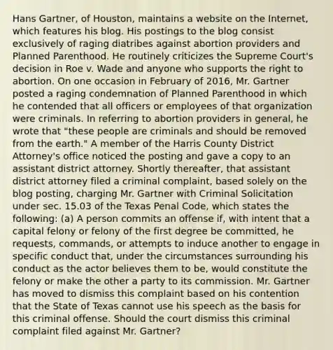 Hans Gartner, of Houston, maintains a website on the Internet, which features his blog. His postings to the blog consist exclusively of raging diatribes against abortion providers and Planned Parenthood. He routinely criticizes the Supreme Court's decision in Roe v. Wade and anyone who supports the right to abortion. On one occasion in February of 2016, Mr. Gartner posted a raging condemnation of Planned Parenthood in which he contended that all officers or employees of that organization were criminals. In referring to abortion providers in general, he wrote that "these people are criminals and should be removed from the earth." A member of the Harris County District Attorney's office noticed the posting and gave a copy to an assistant district attorney. Shortly thereafter, that assistant district attorney filed a criminal complaint, based solely on the blog posting, charging Mr. Gartner with Criminal Solicitation under sec. 15.03 of the Texas Penal Code, which states the following: (a) A person commits an offense if, with intent that a capital felony or felony of the first degree be committed, he requests, commands, or attempts to induce another to engage in specific conduct that, under the circumstances surrounding his conduct as the actor believes them to be, would constitute the felony or make the other a party to its commission. Mr. Gartner has moved to dismiss this complaint based on his contention that the State of Texas cannot use his speech as the basis for this criminal offense. Should the court dismiss this criminal complaint filed against Mr. Gartner?