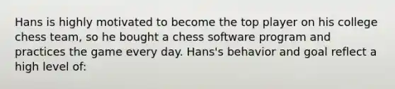 Hans is highly motivated to become the top player on his college chess team, so he bought a chess software program and practices the game every day. Hans's behavior and goal reflect a high level of: