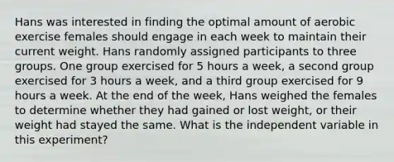 Hans was interested in finding the optimal amount of aerobic exercise females should engage in each week to maintain their current weight. Hans randomly assigned participants to three groups. One group exercised for 5 hours a week, a second group exercised for 3 hours a week, and a third group exercised for 9 hours a week. At the end of the week, Hans weighed the females to determine whether they had gained or lost weight, or their weight had stayed the same. What is the independent variable in this experiment?