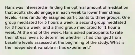 Hans was interested in finding the optimal amount of meditation that adults should engage in each week to lower their stress levels. Hans randomly assigned participants to three groups. One group meditated for 5 hours a week, a second group meditated for 3 hours a week, and a third group meditated for 1 hour a week. At the end of the week, Hans asked participants to rate their stress levels to determine whether it had changed from baseline levels assessed at the beginning of the study. What is the independent variable in this experiment?