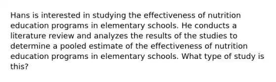 Hans is interested in studying the effectiveness of nutrition education programs in elementary schools. He conducts a literature review and analyzes the results of the studies to determine a pooled estimate of the effectiveness of nutrition education programs in elementary schools. What type of study is this?