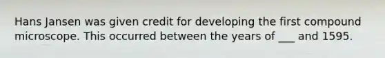 Hans Jansen was given credit for developing the first compound microscope. This occurred between the years of ___ and 1595.