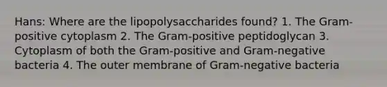 Hans: Where are the lipopolysaccharides found? 1. The Gram-positive cytoplasm 2. The Gram-positive peptidoglycan 3. Cytoplasm of both the Gram-positive and Gram-negative bacteria 4. The outer membrane of Gram-negative bacteria