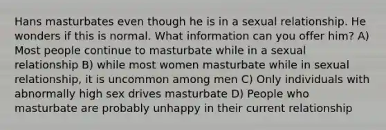 Hans masturbates even though he is in a sexual relationship. He wonders if this is normal. What information can you offer him? A) Most people continue to masturbate while in a sexual relationship B) while most women masturbate while in sexual relationship, it is uncommon among men C) Only individuals with abnormally high sex drives masturbate D) People who masturbate are probably unhappy in their current relationship