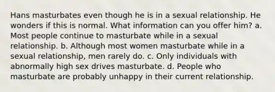 Hans masturbates even though he is in a sexual relationship. He wonders if this is normal. What information can you offer him? a. Most people continue to masturbate while in a sexual relationship. b. Although most women masturbate while in a sexual relationship, men rarely do. c. Only individuals with abnormally high sex drives masturbate. d. People who masturbate are probably unhappy in their current relationship.