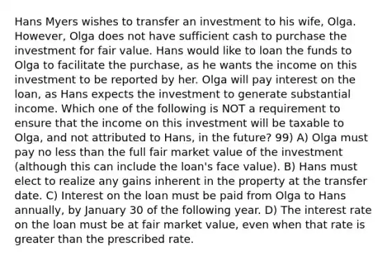 Hans Myers wishes to transfer an investment to his wife, Olga. However, Olga does not have sufficient cash to purchase the investment for fair value. Hans would like to loan the funds to Olga to facilitate the purchase, as he wants the income on this investment to be reported by her. Olga will pay interest on the loan, as Hans expects the investment to generate substantial income. Which one of the following is NOT a requirement to ensure that the income on this investment will be taxable to Olga, and not attributed to Hans, in the future? 99) A) Olga must pay no less than the full fair market value of the investment (although this can include the loan's face value). B) Hans must elect to realize any gains inherent in the property at the transfer date. C) Interest on the loan must be paid from Olga to Hans annually, by January 30 of the following year. D) The interest rate on the loan must be at fair market value, even when that rate is greater than the prescribed rate.