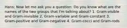 Hans: Now let me ask you a question: Do you know what are the names of the two groups that I'm talking about? 1. Gram-visible and Gram-invisible 2. Gram-variable and Gram-constant 3. Gram-positive and Gram-negative 4. Gram-cocci and Gram-rods