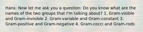 Hans: Now let me ask you a question: Do you know what are the names of the two groups that I'm talking about? 1. Gram-visible and Gram-invisible 2. Gram-variable and Gram-constant 3. Gram-positive and Gram-negative 4. Gram-cocci and Gram-rods