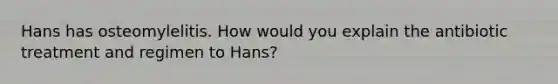 Hans has osteomylelitis. How would you explain the antibiotic treatment and regimen to Hans?