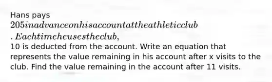 Hans pays 205 in advance on his account at the athletic club. Each time he uses the club,10 is deducted from the account. Write an equation that represents the value remaining in his account after x visits to the club. Find the value remaining in the account after 11 visits.